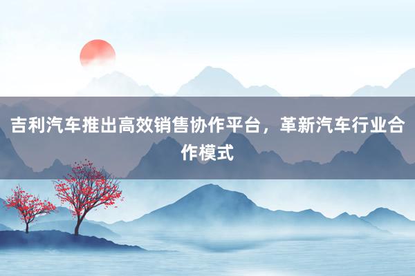 吉利汽车推出高效销售协作平台，革新汽车行业合作模式